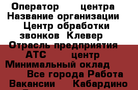 Оператор Call-центра › Название организации ­ Центр обработки звонков "Клевер" › Отрасль предприятия ­ АТС, call-центр › Минимальный оклад ­ 10 000 - Все города Работа » Вакансии   . Кабардино-Балкарская респ.